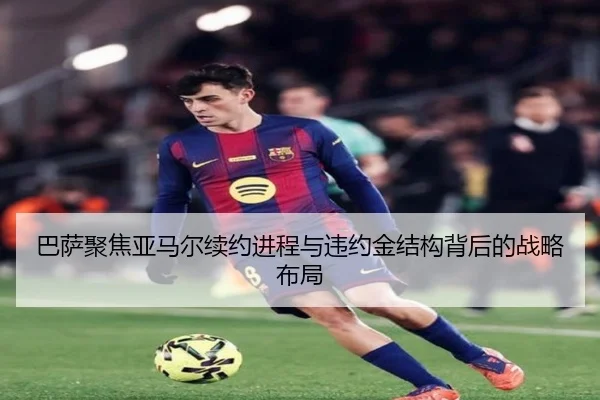 巴萨聚焦亚马尔续约进程与违约金结构背后的战略布局