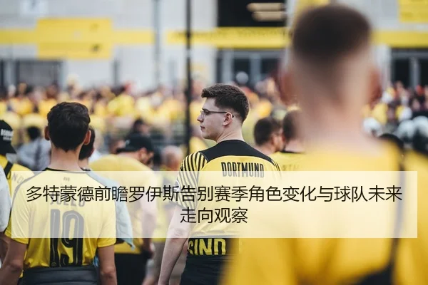 多特蒙德前瞻罗伊斯告别赛季角色变化与球队未来走向观察
